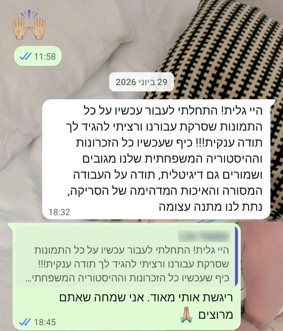 29 ביוני 2026. היי גלית! התחלתי לעבור עכשיו על כל התמונות שסרקת עבורנו ורציתי להגיד לך תודה ענקית!!! כיף שעכשיו כל הזכרונות וההיסטוריה המשפחתית שלנו מגובים ושמורים גם דיגיטלית, תודה על העבודה המסורה והאיכות המדהימה של הסריקה, נתת לנו מתנה עצומה. תשובה: ריגשת אותי מאוד. אני שמחה שאתם מרוצים.