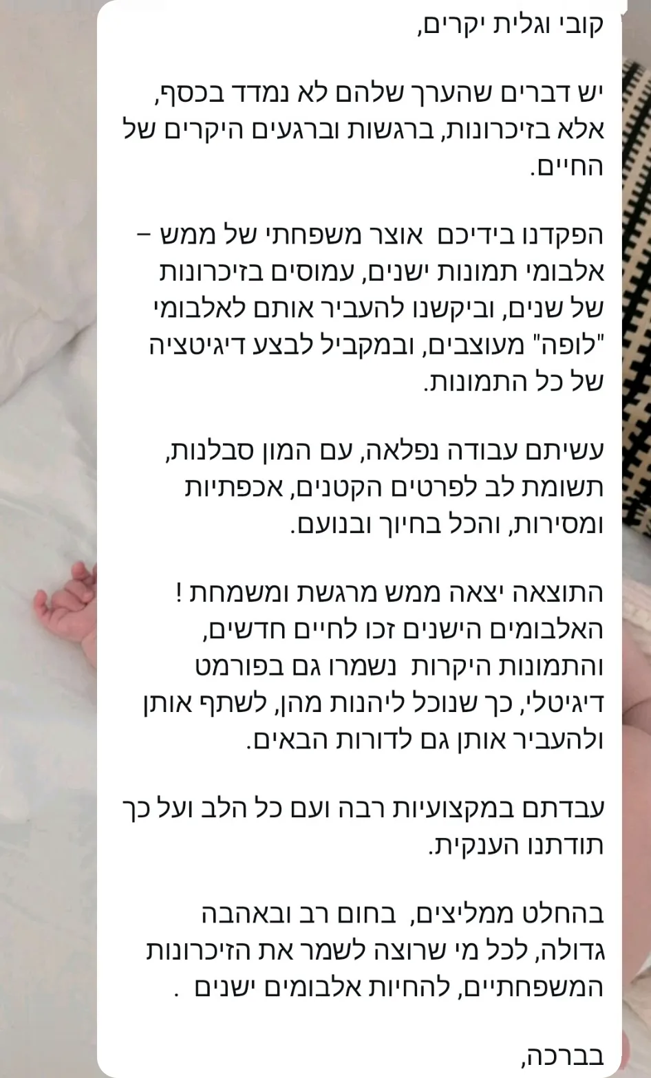 קובי וגלית יקרים, יש דברים שהערך שלהם לא נמדד בכסף, אלא בזיכרונות, ברגשות וברגעים היקרים של החיים. הפקדנו בידיכם אוצר משפחתי של ממש: אלבומי תמונות ישנים, עמוסים בזיכרונות של שנים, וביקשנו להעביר אותם לאלבומי "לופה" מעוצבים, ובמקביל לבצע דיגיטציה של כל התמונות. עשיתם עבודה נפלאה, עם המון סבלנות, תשומת לב לפרטים הקטנים, אכפתיות ומסירות, והכל בחיוך ובנועם. התוצאה יצאה ממש מרגשת ומשמחת! האלבומים הישנים זכו לחיים חדשים, והתמונות היקרות נשמרו גם בפורמט דיגיטלי, כך שנוכל ליהנות מהן, לשתף אותן ולהעביר אותן גם לדורות הבאים. עבדתם במקצועיות רבה ועם כל הלב ועל כך תודתנו הענקית. בהחלט ממליצים, בחום רב ובאהבה גדולה, לכל מי שרוצה לשמר את הזיכרונות המשפחתיים, להחיות אלבומים ישנים. בברכה,
